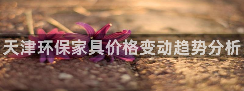 杏耀平台官网下载：天津环保家具价格变动趋势分析